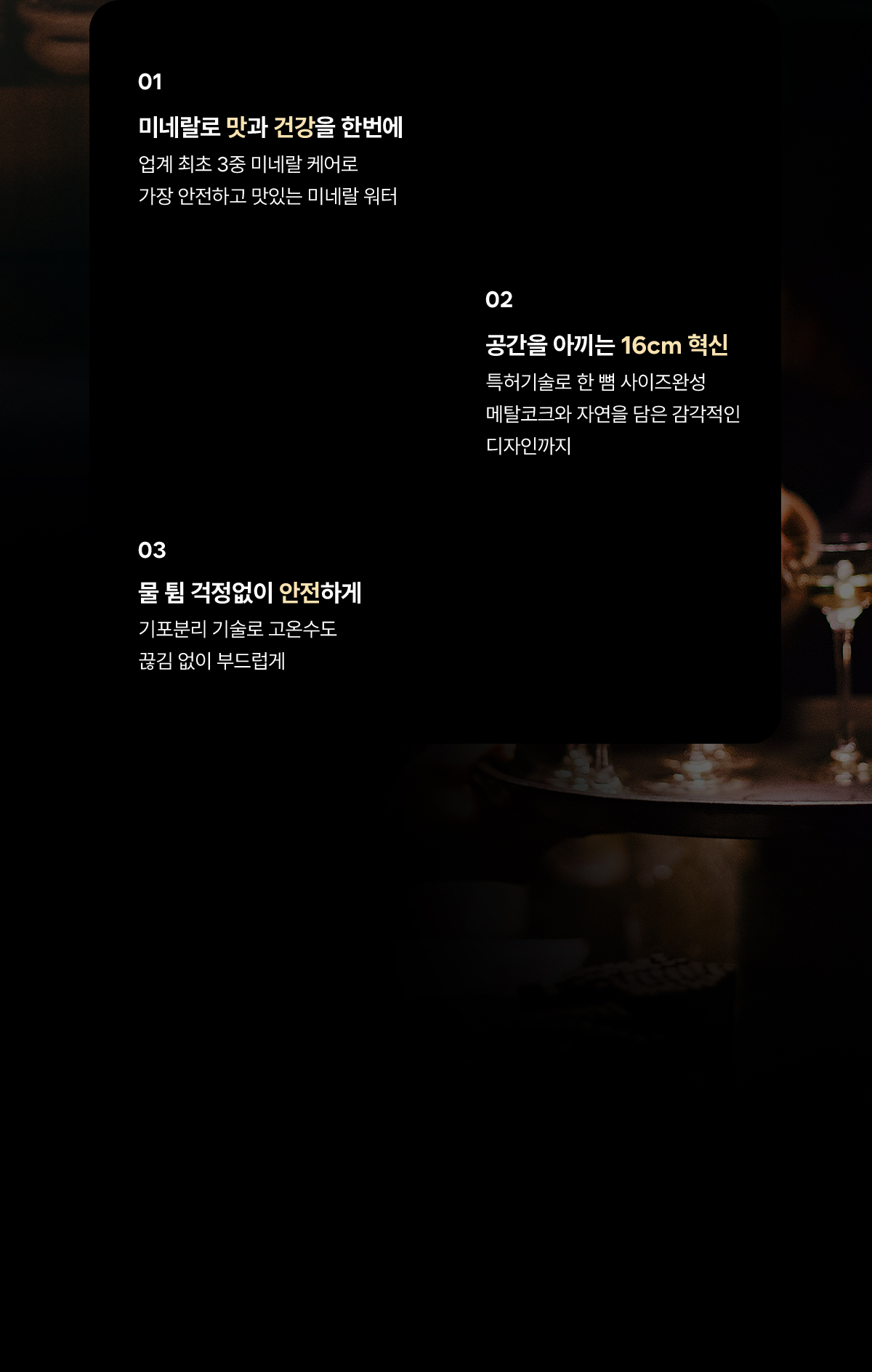 01.미네랄로 맛과 건강을 한번에/ 02.공간을 아끼는 16cm혁신 / 03. 물 튐 걱정없이 안전하게
